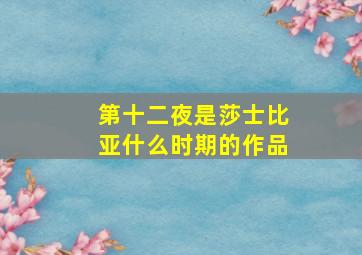 第十二夜是莎士比亚什么时期的作品