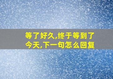 等了好久,终于等到了今天,下一句怎么回复