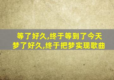 等了好久,终于等到了今天梦了好久,终于把梦实现歌曲