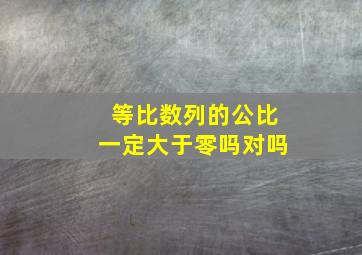 等比数列的公比一定大于零吗对吗