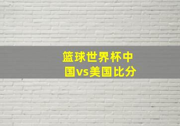 篮球世界杯中国vs美国比分