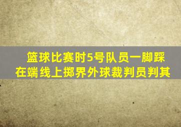 篮球比赛时5号队员一脚踩在端线上掷界外球裁判员判其