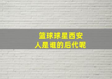 篮球球星西安人是谁的后代呢