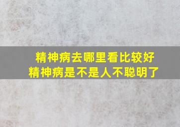 精神病去哪里看比较好精神病是不是人不聪明了