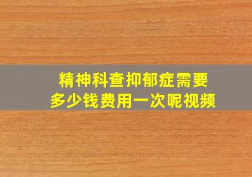 精神科查抑郁症需要多少钱费用一次呢视频