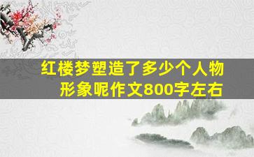 红楼梦塑造了多少个人物形象呢作文800字左右