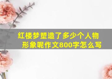 红楼梦塑造了多少个人物形象呢作文800字怎么写