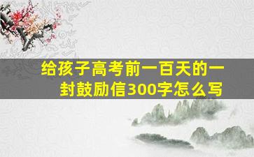 给孩子高考前一百天的一封鼓励信300字怎么写