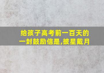 给孩子高考前一百天的一封鼓励信是,披星戴月