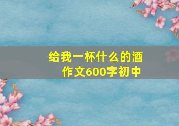 给我一杯什么的酒作文600字初中