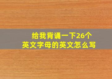 给我背诵一下26个英文字母的英文怎么写