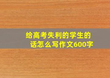 给高考失利的学生的话怎么写作文600字