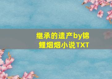 继承的遗产by锦鲤烟烟小说TXT