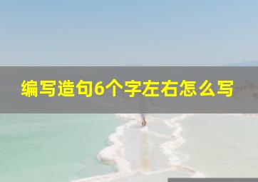 编写造句6个字左右怎么写