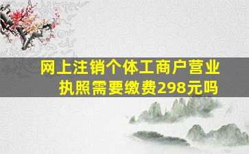 网上注销个体工商户营业执照需要缴费298元吗