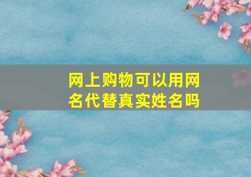 网上购物可以用网名代替真实姓名吗