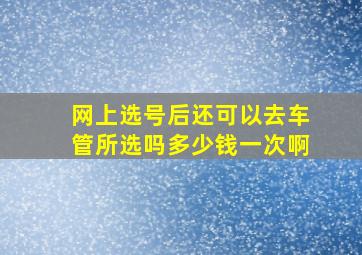 网上选号后还可以去车管所选吗多少钱一次啊