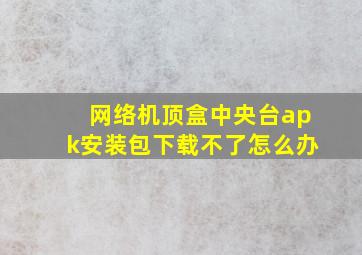 网络机顶盒中央台apk安装包下载不了怎么办