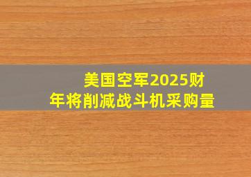 美国空军2025财年将削减战斗机采购量