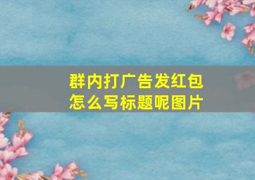 群内打广告发红包怎么写标题呢图片