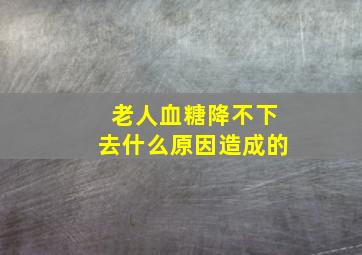 老人血糖降不下去什么原因造成的