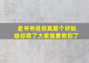 老爷爷说你真是个好姑娘你救了大家我要救你了