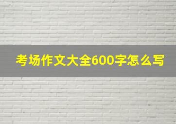 考场作文大全600字怎么写