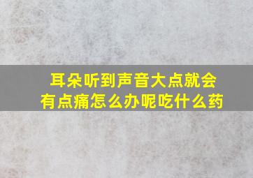 耳朵听到声音大点就会有点痛怎么办呢吃什么药