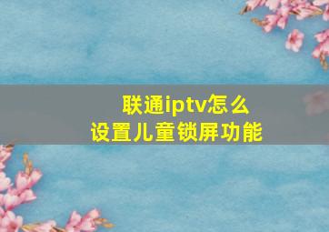 联通iptv怎么设置儿童锁屏功能