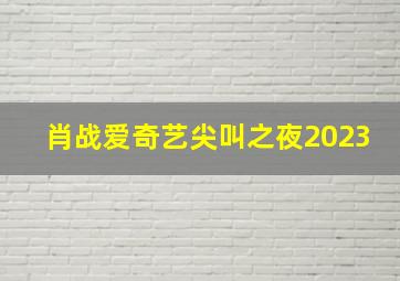 肖战爱奇艺尖叫之夜2023