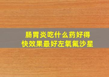 肠胃炎吃什么药好得快效果最好左氧氟沙星