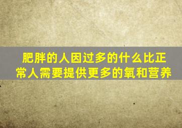 肥胖的人因过多的什么比正常人需要提供更多的氧和营养