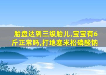 胎盘达到三级胎儿,宝宝有6斤正常吗,打地塞米松磷酸钠