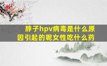 脖子hpv病毒是什么原因引起的呢女性吃什么药