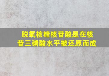 脱氧核糖核苷酸是在核苷三磷酸水平被还原而成