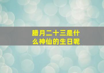 腊月二十三是什么神仙的生日呢