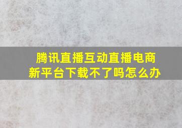 腾讯直播互动直播电商新平台下载不了吗怎么办