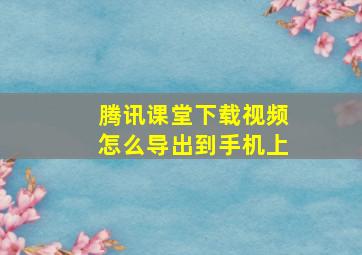 腾讯课堂下载视频怎么导出到手机上