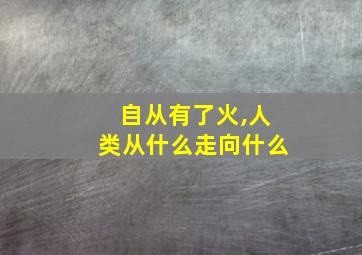 自从有了火,人类从什么走向什么