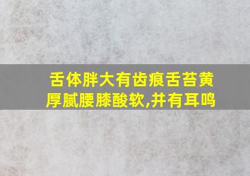 舌体胖大有齿痕舌苔黄厚腻腰膝酸软,并有耳鸣