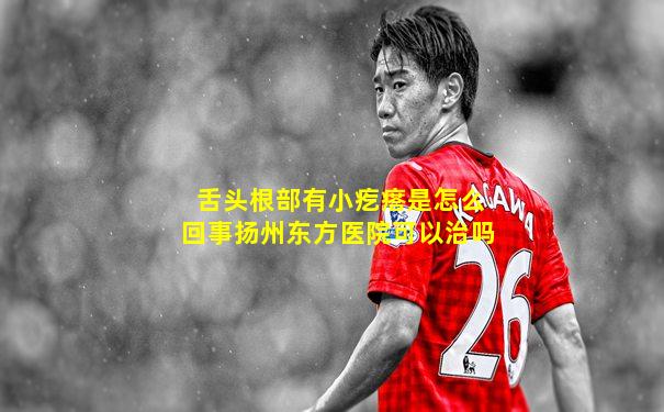 舌头根部有小疙瘩是怎么回事扬州东方医院可以治吗
