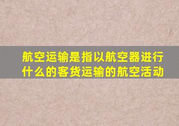 航空运输是指以航空器进行什么的客货运输的航空活动