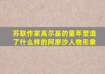 苏联作家高尔基的童年塑造了什么样的阿廖沙人物形象