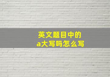 英文题目中的a大写吗怎么写