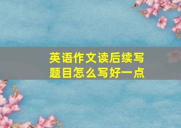 英语作文读后续写题目怎么写好一点