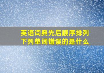 英语词典先后顺序排列下列单词错误的是什么