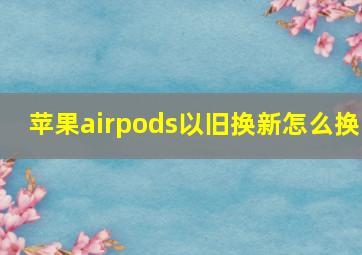 苹果airpods以旧换新怎么换