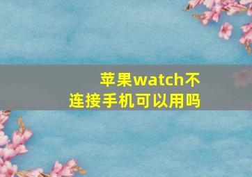 苹果watch不连接手机可以用吗