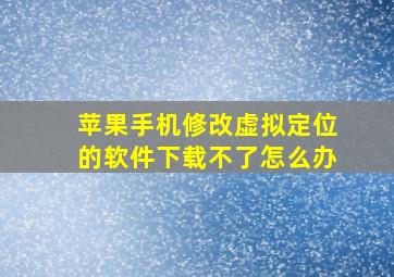 苹果手机修改虚拟定位的软件下载不了怎么办