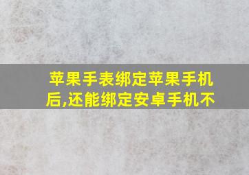 苹果手表绑定苹果手机后,还能绑定安卓手机不